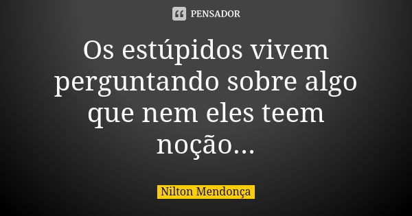 Os estúpidos vivem perguntando sobre algo que nem eles teem noção...... Frase de Nilton Mendonça.