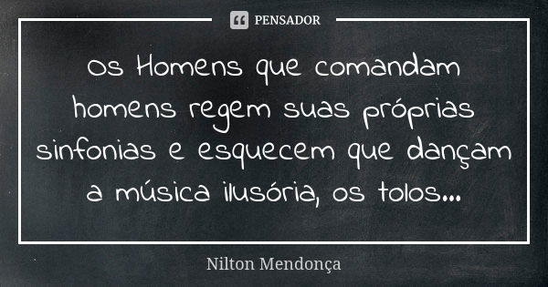 Os Homens que comandam homens regem suas próprias sinfonias e esquecem que dançam a música ilusória, os tolos...... Frase de Nilton Mendonça.