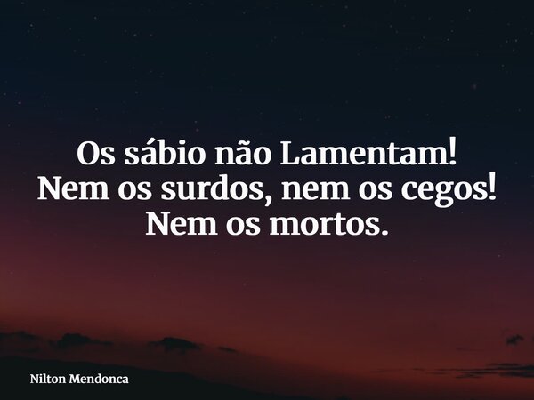 Os sábio não Lamentam! Nem os surdos, nem os cegos! Nem os mortos.... Frase de Nilton Mendonca.