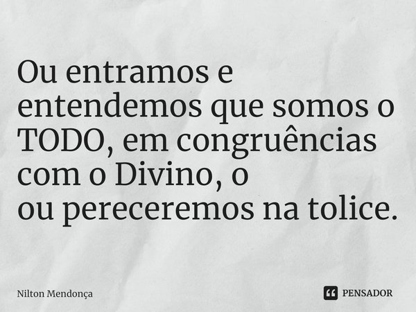 ⁠Ou entramos e entendemos que somos o TODO, em congruências com o Divino, o
ou pereceremos na tolice.... Frase de Nilton Mendonça.