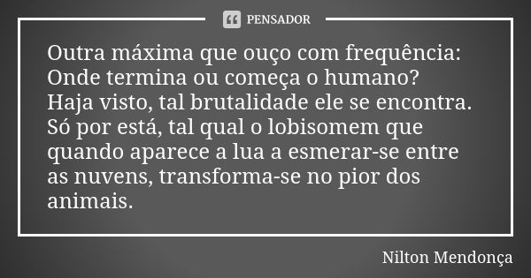 Outra máxima que ouço com frequência: Onde termina ou começa o humano? Haja visto, tal brutalidade ele se encontra. Só por está, tal qual o lobisomem que quando... Frase de Nilton Mendonça.