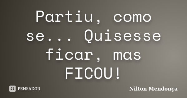 Partiu, como se... Quisesse ficar, mas FICOU!... Frase de Nilton Mendonça.