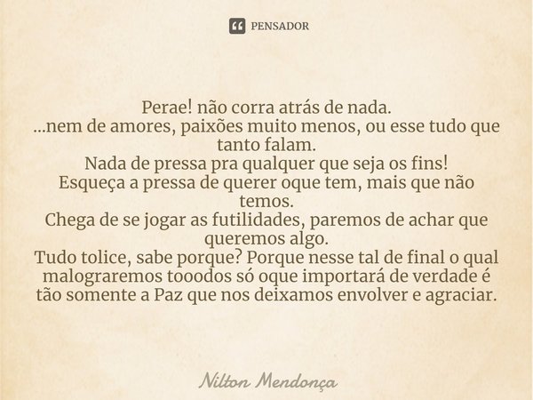 Perae! não corra atrás de nada.
...nem de amores, paixões muito menos, ou esse tudo que tanto falam.
Nada de pressa pra qualquer que seja os fins!
Esqueça a pre... Frase de Nilton Mendonça.