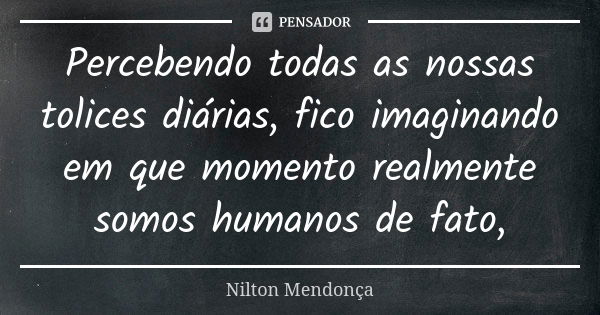 Percebendo todas as nossas tolices diárias, fico imaginando em que momento realmente somos humanos de fato,... Frase de Nilton Mendonça.