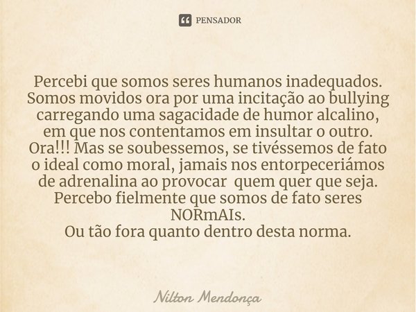 ⁠Percebi que somos seres humanos inadequados. Somos movidos ora por uma incitação ao bullying carregando uma sagacidade de humor alcalino, em que nos contentamo... Frase de Nilton Mendonça.