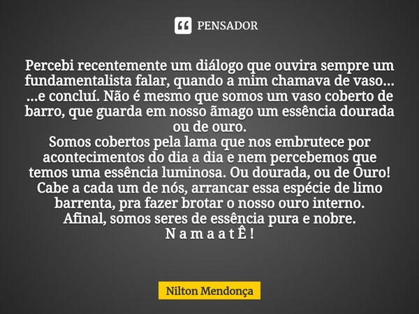 ⁠Percebi recentemente um diálogo que ouvira sempre um fundamentalista falar, quando a mim chamava de vaso...
...e concluí. Não é mesmo que somos um vaso coberto... Frase de Nilton Mendonça.