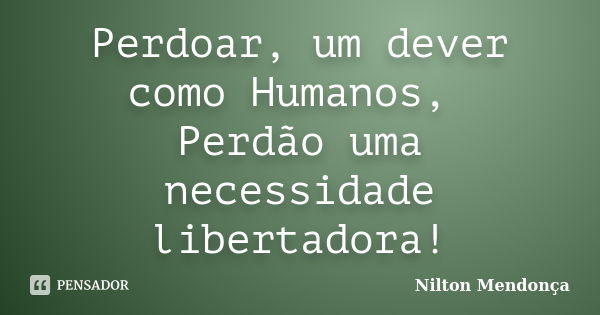 Perdoar, um dever como Humanos, Perdão uma necessidade libertadora!... Frase de Nilton Mendonça.