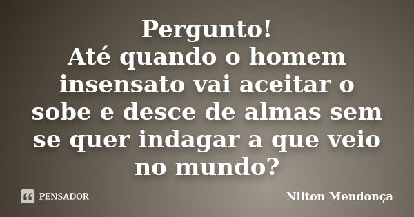 Pergunto! Até quando o homem insensato vai aceitar o sobe e desce de almas sem se quer indagar a que veio no mundo?... Frase de Nilton Mendonça.