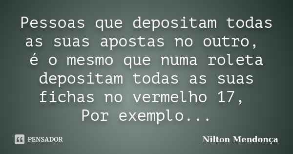 Pessoas que depositam todas as suas apostas no outro, é o mesmo que numa roleta depositam todas as suas fichas no vermelho 17, Por exemplo...... Frase de Nilton Mendonça.