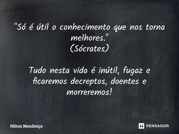 "Só é útil o conhecimento que nos torna melhores." (Sócrates) Tudo nesta vida é inútil, fugaz e ficaremos decrépitos, doentes e morreremos!... Frase de Nilton Mendonça.
