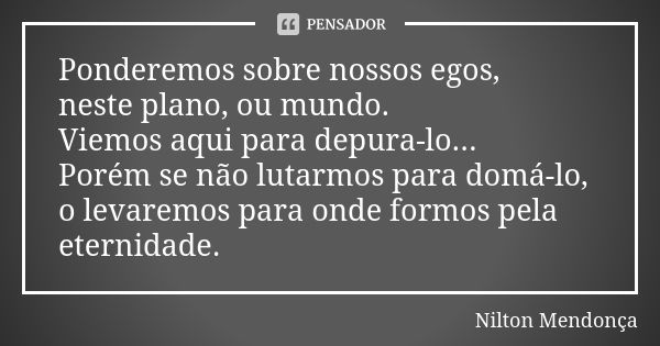 Ponderemos sobre nossos egos, neste plano, ou mundo. Viemos aqui para depura-lo... Porém se não lutarmos para domá-lo, o levaremos para onde formos pela eternid... Frase de Nilton Mendonça.