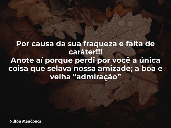 Por causa da sua fraqueza e falta de caráter!!! Anote aí porque perdi por você a única coisa que selava nossa amizade; a boa e velha “admiração”... Frase de Nilton Mendonca.