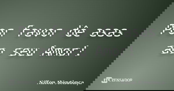 Por favor dê asas ao seu Amor!... Frase de Nilton Mendonça.