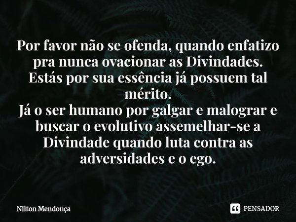 Por favor não se ofenda, quando enfatizo pra nunca ovacionar as Divindades.
Estás por sua essência já possuem tal mérito.
Já o ser humano por galgar e malograr... Frase de Nilton Mendonça.