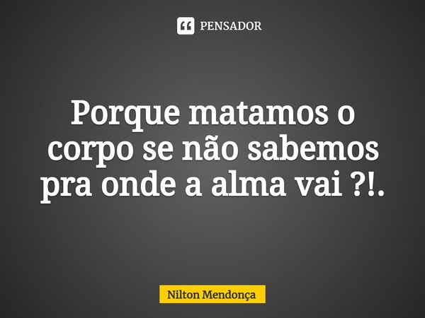 ⁠Porque matamos o corpo se não sabemos pra onde a alma vai ?!.... Frase de Nilton Mendonça.