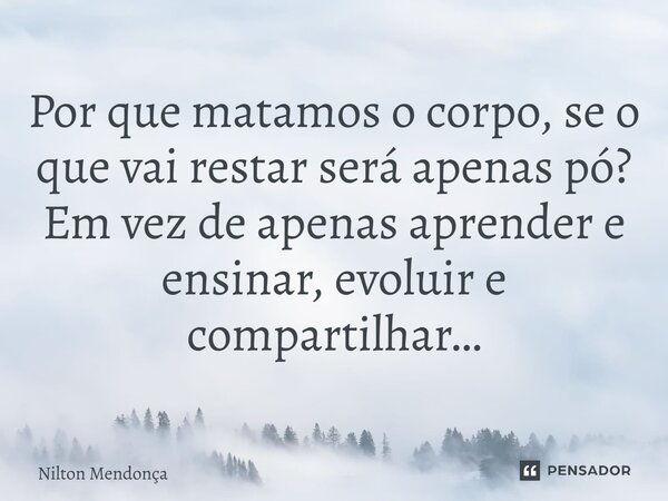 Por que matamos o corpo, se o que vai restar será apenas pó? Em vez de apenas aprender e ensinar, evoluir e compartilhar…... Frase de Nilton Mendonca.