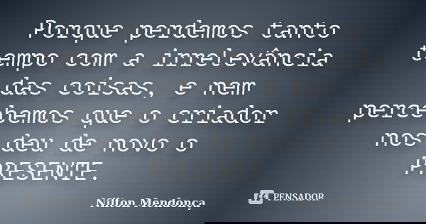 Porque perdemos tanto tempo com a irrelevância das coisas, e nem percebemos que o criador nos deu de novo o PRESENTE.... Frase de Nilton Mendonça.