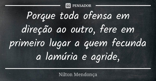 Porque toda ofensa em direção ao outro, fere em primeiro lugar a quem fecunda a lamúria e agride,... Frase de Nilton Mendonça.