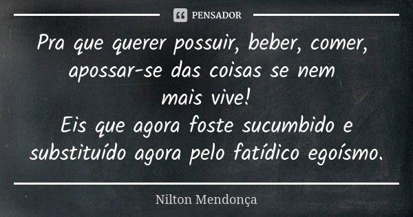 Pra que querer possuir, beber, comer, apossar-se das coisas se nem mais vive! Eis que agora foste sucumbido e substituído agora pelo fatídico egoísmo.... Frase de Nilton Mendonça.