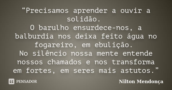 “Precisamos aprender a ouvir a solidão. O barulho ensurdece-nos, a balburdia nos deixa feito água no fogareiro, em ebulição. No silêncio nossa mente entende nos... Frase de Nilton Mendonça.