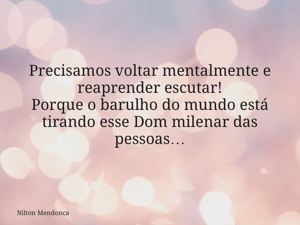 Precisamos voltar mentalmente e reaprender escutar! Porque o barulho do mundo está tirando esse Dom milenar das pessoas…... Frase de Nilton Mendonca.