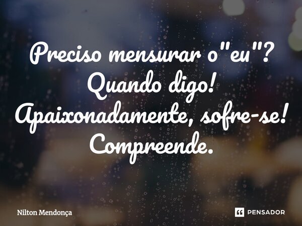 ⁠Preciso mensurar o "eu"? Quando digo! Apaixonadamente, sofre-se! Compreende.... Frase de Nilton Mendonça.