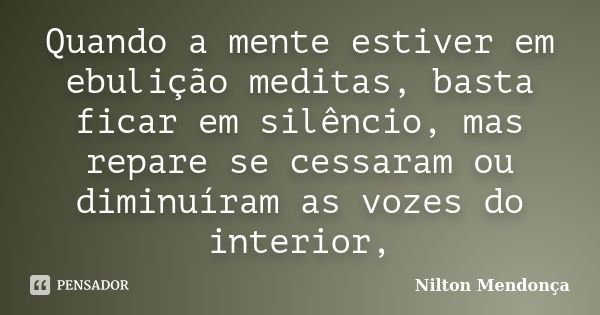 Quando a mente estiver em ebulição meditas, basta ficar em silêncio, mas repare se cessaram ou diminuíram as vozes do interior,... Frase de Nilton Mendonça.