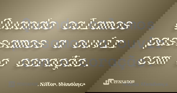 Quando calamos passamos a ouvir com o coração.... Frase de Nilton Mendonça.