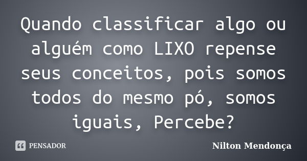 Quando classificar algo ou alguém como LIXO repense seus conceitos, pois somos todos do mesmo pó, somos iguais, Percebe?... Frase de Nilton Mendonça.