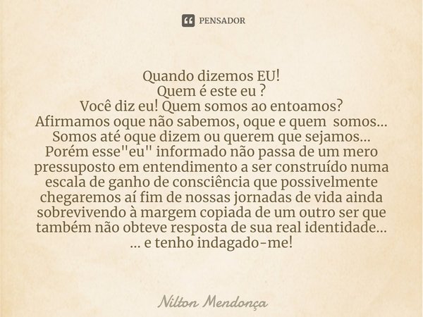 Quando dizemos EU!
Quem é este eu ?
Você diz eu! Quem somos ao entoamos?
Afirmamos oque não sabemos, oque e quem somos...
Somos até oque dizem ou querem que se... Frase de Nilton Mendonça.