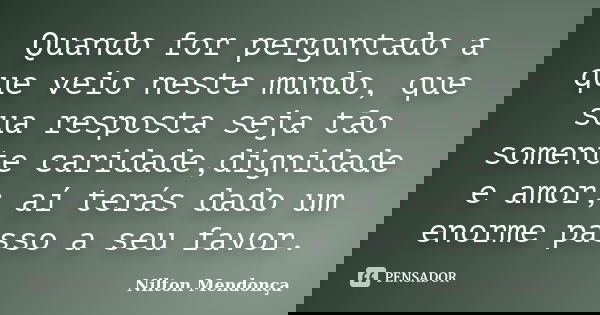 Quando for perguntado a que veio neste mundo, que sua resposta seja tão somente caridade,dignidade e amor; aí terás dado um enorme passo a seu favor.... Frase de Nilton Mendonça.