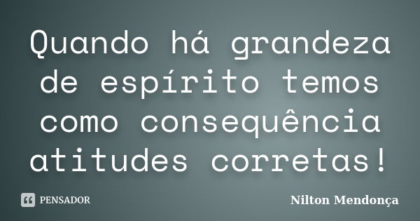 Quando há grandeza de espírito temos como consequência atitudes corretas!... Frase de Nilton Mendonça.