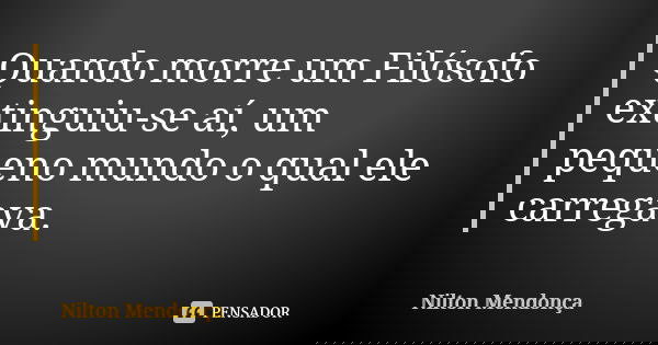 Quando morre um Filósofo extinguiu-se aí, um pequeno mundo o qual ele carregava.... Frase de Nilton Mendonça.