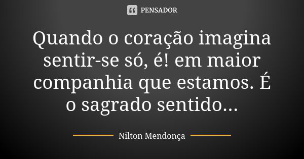 Quando o coração imagina sentir-se só, é! em maior companhia que estamos. É o sagrado sentido...... Frase de Nilton Mendonça.