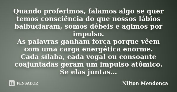 Quando proferimos, falamos algo se quer temos consciência do que nossos lábios balbuciaram, somos débeis e agimos por impulso. As palavras ganham força porque v... Frase de Nilton Mendonça.