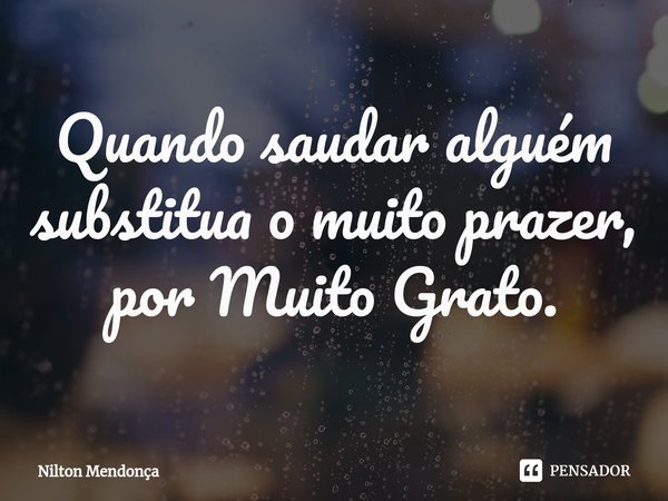 ⁠Quando saudar alguém substitua o muito prazer, por Muito Grato.... Frase de Nilton Mendonça.