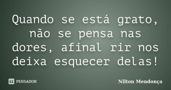 Quando se está grato, não se pensa nas dores, afinal rir nos deixa esquecer delas!... Frase de Nilton Mendonça.