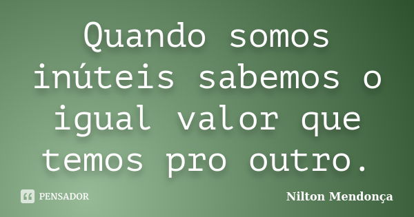 Quando somos inúteis sabemos o igual valor que temos pro outro.... Frase de Nilton Mendonça.