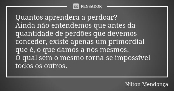 Quantos aprendera a perdoar? Ainda não entendemos que antes da quantidade de perdões que devemos conceder, existe apenas um primordial que é, o que damos a nós ... Frase de Nilton Mendonça.