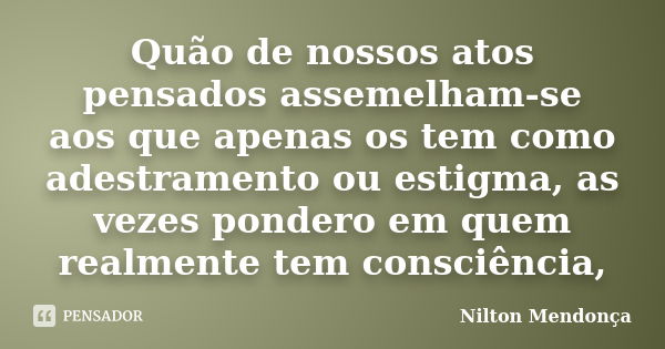 Quão de nossos atos pensados assemelham-se aos que apenas os tem como adestramento ou estigma, as vezes pondero em quem realmente tem consciência,... Frase de Nilton Mendonça.