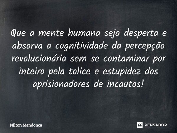 ⁠Que a mente humana seja desperta e absorva a cognitividade da percepção revolucionária sem se contaminar por inteiro pela tolice e estupidez dos aprisionadores... Frase de Nilton Mendonça.