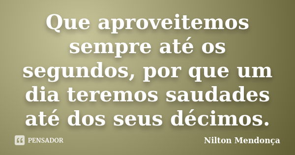 Que aproveitemos sempre até os segundos, por que um dia teremos saudades até dos seus décimos.... Frase de Nilton Mendonça.