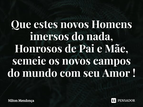 ⁠Que estes novos Homens imersos do nada, Honrosos de Pai e Mãe, semeie os novos campos do mundo com seu Amor !... Frase de Nilton Mendonça.