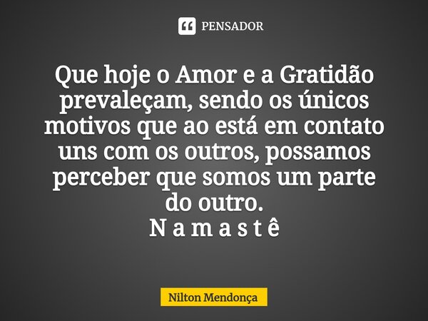 Que hoje o Amor e a Gratidão prevaleçam, sendo os únicos motivos que ao está em contato uns com os outros, possamos perceber que somos um parte do outro. N a m ... Frase de Nilton Mendonça.