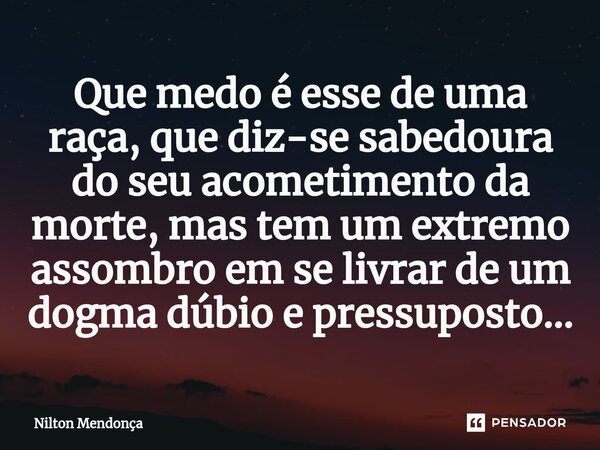 ⁠Que medo é esse de uma raça, que diz-se sabedoura do seu acometimento da morte, mas tem um extremo assombro em se livrar de um dogma dúbio e pressuposto...... Frase de Nilton Mendonça.