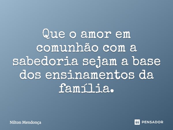 Que o amor em comunhão com a sabedoria sejam a base dos ensinamentos da família.... Frase de Nilton Mendonça.