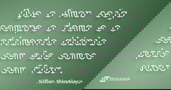 Que o Amor seja sempre o tema e o sentimento diário pois sem ele somos vaso sem flor.... Frase de Nilton Mendonça.