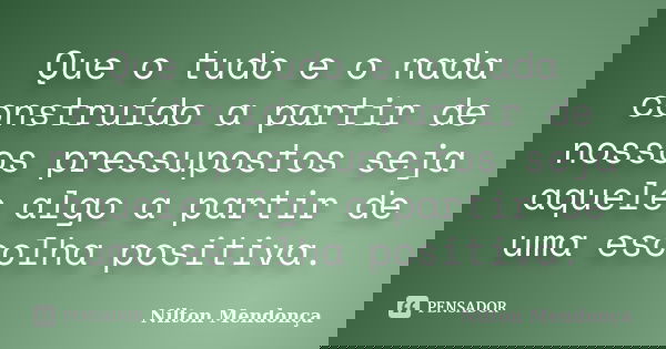 Que o tudo e o nada construído a partir de nossos pressupostos seja aquele algo a partir de uma escolha positiva.... Frase de Nilton Mendonça.