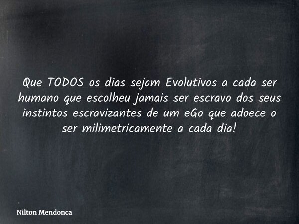 Que TODOS os dias sejam Evolutivos a cada ser humano que escolheu jamais ser escravo dos seus instintos escravizantes de um eGo que adoece o ser milimetricament... Frase de Nilton Mendonca.