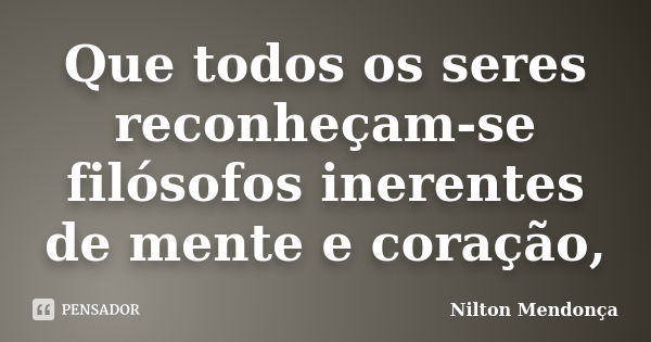 Que todos os seres reconheçam-se filósofos inerentes de mente e coração,... Frase de Nilton Mendonça.